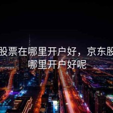 京东股票在哪里开户好，京东股票在哪里开户好呢