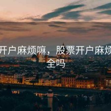 股票开户麻烦嘛，股票开户麻烦嘛安全吗