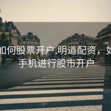 手机如何股票开户.明道配资，如何用手机进行股市开户