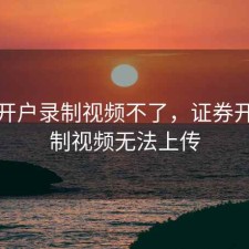 股票开户录制视频不了，证券开户录制视频无法上传