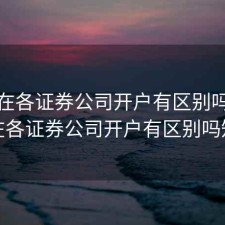 股票在各证券公司开户有区别吗，股票在各证券公司开户有区别吗知乎