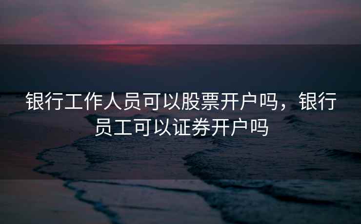 银行工作人员可以股票开户吗,银行员工可以证券开户吗 第1张 银行工作人员可以股票开户吗,银行员工可以证券开户吗 第1张