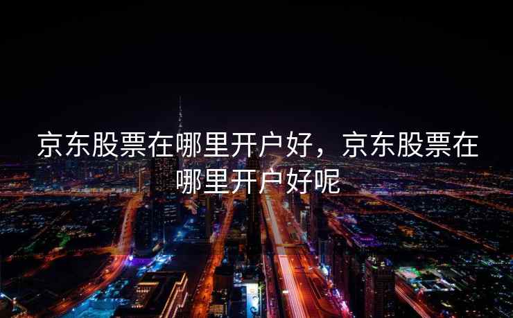 京东股票在哪里开户好,京东股票在哪里开户好呢 第1张 京东股票在哪里开户好,京东股票在哪里开户好呢 第1张