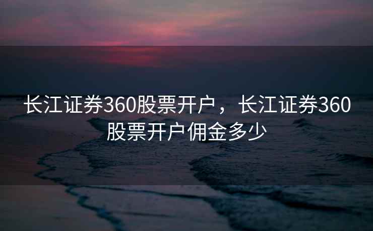 长江证券360股票开户，长江证券360股票开户佣金多少  第2张