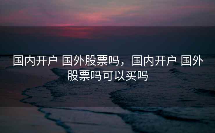 国内开户 国外股票吗，国内开户 国外股票吗可以买吗  第1张