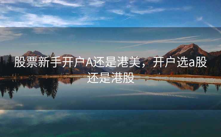 股票新手开户A还是港美，开户选a股还是港股  第1张