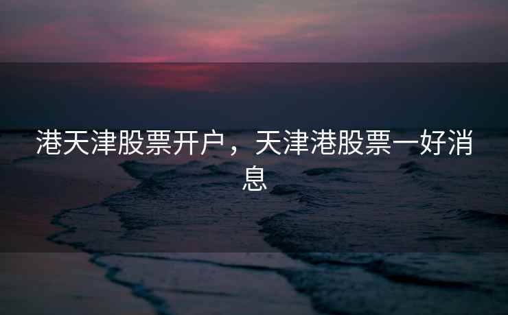 港天津股票开户，天津港股票一好消息  第1张