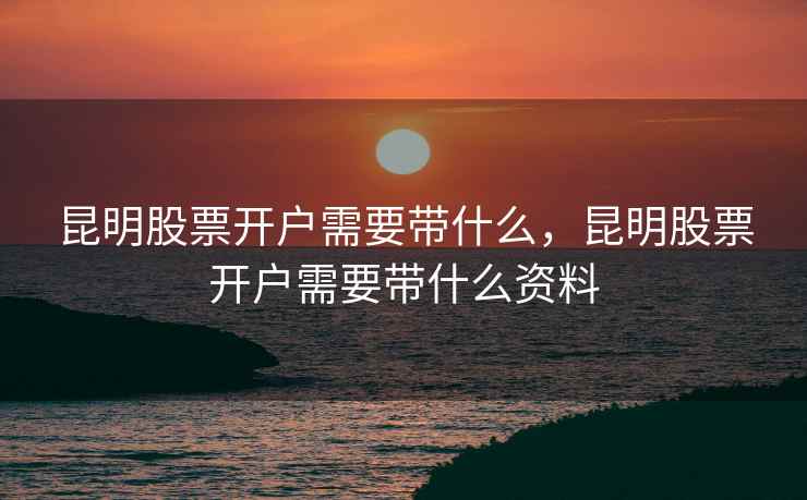 昆明股票开户需要带什么，昆明股票开户需要带什么资料  第2张