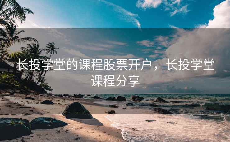 长投学堂的课程股票开户，长投学堂课程分享  第1张