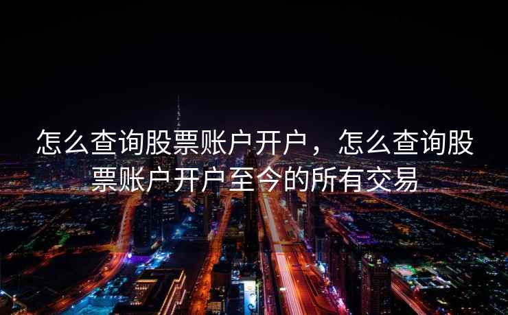 怎么查询股票账户开户，怎么查询股票账户开户至今的所有交易  第2张