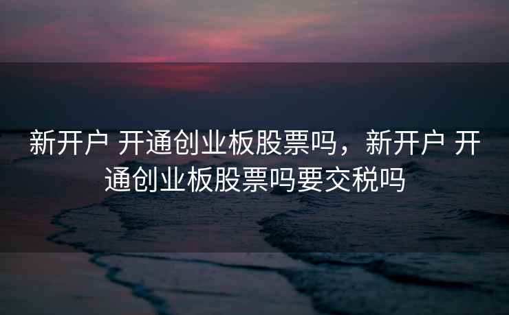 新开户 开通创业板股票吗，新开户 开通创业板股票吗要交税吗  第1张