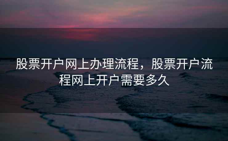 股票开户网上办理流程，股票开户流程网上开户需要多久  第1张