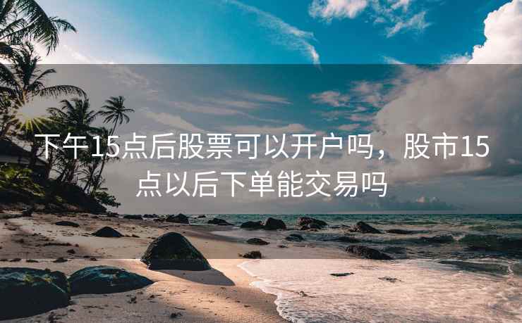 下午15点后股票可以开户吗，股市15点以后下单能交易吗  第2张