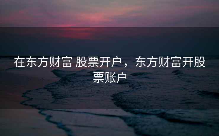 在东方财富 股票开户，东方财富开股票账户  第2张