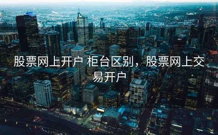 股票网上开户 柜台区别，股票网上交易开户  第2张