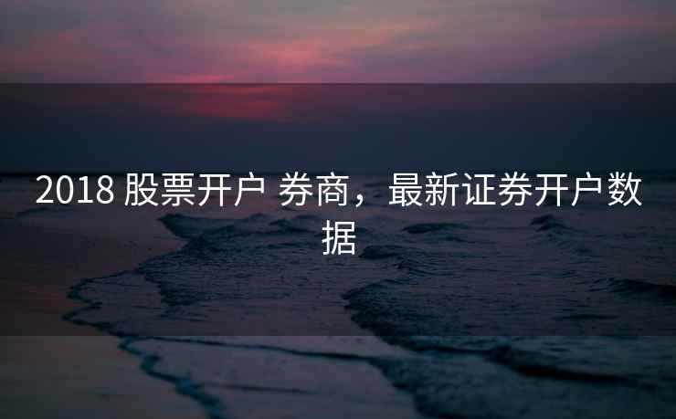 2018 股票开户 券商，最新证券开户数据  第1张