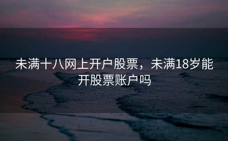 未满十八网上开户股票，未满18岁能开股票账户吗  第1张