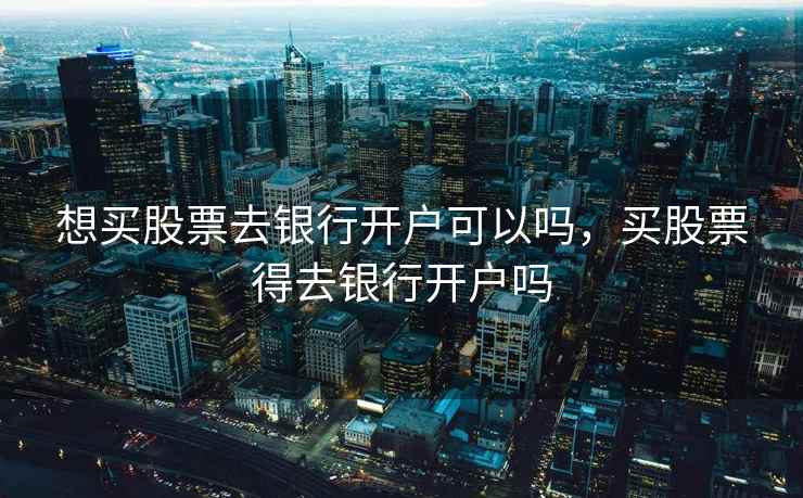 想买股票去银行开户可以吗,买股票得去银行开户吗 第2张 想买股票去银行开户可以吗,买股票得去银行开户吗 第2张