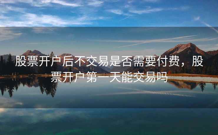 股票开户后不交易是否需要付费,股票开户第一天能交易吗 第1张 股票开户后不交易是否需要付费,股票开户第一天能交易吗 第1张