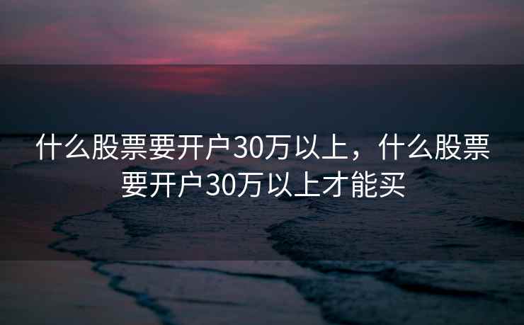 什么股票要开户30万以上,什么股票要开户30万以上才能买 第1张 什么股票要开户30万以上,什么股票要开户30万以上才能买 第1张